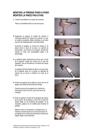 ©Manual de Instrucciones-Herramientas de montaje 12-25
©Mode d’emploi- Outils de montage 12-25
MONTAR LA PRENSA PASO A PASO
MONTER LA PINCE PAS À PAS
1. Poner la cremallera en el cuerpo de la prensa.
Placer la crémaillère dans le corps de la pince.
2. Enganchar la palanca al muelle de tracción e
introducirla dentro del cuerpo de la prensa. La uña,
su muelle y la palanca, deben montarse en su orden
correcto (ver fotografía paso 2 del desmontaje).
Accrocher la poignée au ressort de traction et la
placer dans le corps de la pince. Le cylindre de
transmission, son ressort et la poignée, doivent être
montés en ordre (voir photographie étape 2 du
démontage).
3. La palanca debe introducirse de forma que el “pico
de la palanca” quede por encima de la “cola del
retenedor” que se encuentra en el interior del cuerpo
de la prensa.
La poignée doit être placée de façon à ce que le bec
de la poignée reste sur la queue du dispositif de
retenue qui se trouve à l’intérieur du corps de la
pince.
4. Centrar los agujeros de la palanca y de la uña con el
agujero del cuerpo de la prensa de montaje.
Centrer les trous de la poignée et du cylindre de
transmission avec le trou du corps de la pince de
montage.
5. Poner el pasador a través de los agujeros del cuerpo
de la prensa, de la palanca y de la uña y poner los
anillos Seger en los extremos del pasador. Si es
necesario, golpear con un martillo para introducir el
pasador.
Mettre le verrou (si nécessaire, en frappant avec un
marteau) à travers les trous du corps de la pince, de
la poignée et du cylindre de transmission et placer les
bagues Seger à ses extrémités.
 