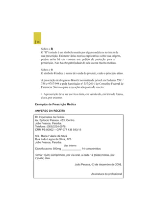 | 10
Sobre o LLLLL
O “R”cortado é um símbolo usado por alguns médicos no início de
sua prescrição. Existem várias teorias explicativas sobre sua origem,
porém nelas há em comum um pedido de proteção para a
prescrição. Não há obrigatoriedade do seu uso na receita médica.
Sobre o ®
O símbolo ® indica o nome de venda do produto, e não o princípio ativo.
A prescrição de drogas no Brasil é normatizada pelas Leis Federais 5991/
738 e 9787/998 e pela Resolução nº 357/2001 do Conselho Federal de
Farmácia. Normas para execução adequada de receita:
1.A prescrição deve ser escrita a tinta, em vernáculo, em letra de forma,
clara, por extenso.
Exemplos de Prescrição Médica
ANVERSO DA RECEITA
Dr. Hipócrates da Grécia
Av. Epitácio Pessoa, 453, Centro.
João Pessoa, Paraíba.
Telefone: (083)3224 0978
CRM PB 00002 – CPF 077 436 543/15
Sra. Maria Fulana da Silva
Rua João Lagoa da Silva, 325.
João Pessoa, Paraíba.
Uso interno
Ciprofloxacino 500mg _____________ 14 comprimidos
Tomar 1(um) comprimido, por via oral, a cada 12 (doze) horas, por
7 (sete) dias.
João Pessoa, 03 de dezembro de 2008.
Assinatura do profissional
 