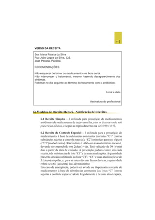 11 |
VERSO DA RECEITA
Sra. Maria Fulana da Silva
Rua João Lagoa da Silva, 325.
João Pessoa, Paraíba.
RECOMENDAÇÕES:
Não esquecer de tomar os medicamentos na hora certa.
Não interromper o tratamento, mesmo havendo desaparecimento dos
sintomas.
Retornar no dia seguinte ao término do tratamento com o antibiótico.
Local e data
Assinatura do profissional
6) Modelos de Receita Médica. Notificação de Receitas
6.1 Receita Simples – é utilizada para prescrição de medicamentos
anódinos e de medicamento de tarja vermelha, com os dizeres venda sob
prescrição médica, e segue as regras descritas na Lei 5.991/1973.
6.2 Receita de Controle Especial – é utilizada para a prescrição de
medicamentos à base de substancias constantes das listas “C1” (outras
substâncias sujeitas a controle especial), “C2”(retinoicas para uso tópico)
e “C5”(anabolizantes).O formulário é válido em todo o território nacional,
devendo ser preenchido em 2(duas) vias. Terá validade de 30 (trinta)
dias a partir da data de emissão. A prescrição poderá conter, em cada
receita, três substancias da lista “C1” e de suas atualizações.Aquantidade
prescrita de cada substância da lista “C1”, “C5” e suas atualizações é de
5 (cinco) ampolas, e, para as outras formas farmacêuticas, a quantidade
refere-se a 60 (sessenta) dias de tratamento
Em caso de emergência, poderá ser aviada ou dispensada a receita de
medicamentos à base de substâncias constantes das listas “C” (outras
sujeitas a controle especial) deste Regulamento e de suas atualizações,
 