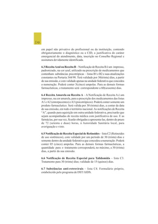 | 12
em papel não privativo do profissional ou da instituição, contendo
obrigatoriamente o diagnóstico ou a CID, a justificativa do caráter
emergencial do atendimento, data, inscrição no Conselho Regional e
assinatura devidamente identificada.
6.3 ReceitaAzul ou Receita B – Notificação de Receita B é um impresso,
padronizado, na cor azul, utilizado na prescrição de medicamentos que
contenham substâncias psicotrópicas – listas B1 e B2 e suas atualizações
constantes na Portaria 344/98. Terá validade por 30(trinta) dias, a partir
de sua emissão, e com validade apenas na unidade federativa que concedeu
a numeração. Poderá conter 5(cinco) ampolas. Para as demais formas
farmacêuticas, o tratamento será correspondente a 60(sessenta) dias.
6.4 Receita Amarela ou Receita A – A Notificação de Receita A é um
impresso, na cor amarela, para a prescrição dos medicamentos das listas
A1 eA2 (entorpecentes) eA3 (psicotrópicos). Poderá conter somente um
produto farmacêutico. Será válida por 30 (trinta) dias, a contar da data
de sua emissão, em todo o território nacional.As notificações de Receita
“A”, quando para aquisição em outra unidade federativa, precisarão que
sejam acompanhadas de receita médica com justificativa de uso. E as
farmácias, por sua vez, ficarão obrigadas a apresenta-las, dentro do prazo
de 72 (setenta e duas) horas, à Autoridade Sanitária local, para
averiguação e visto.
6.5 Notificação de Receita Especial de Retinoides – lista C2 (Retinoides
de uso sistêmicos), com validade por um período de 30 (trinta) dias e
somente dentro da unidade federativa que concedeu a numeração. Poderá
conter 05 (cinco) ampolas. Para as demais formas farmacêuticas, a
quantidade para o tratamento corresponderá, no máximo, a 30 (trinta)
dias, a partir da sua emissão.
6.6 Notificação de Receita Especial para Talidomida – lista C3.
Tratamento para 30 (trinta) dias; validade de 15 (quinze) dias.
6.7 Substâncias anti-retrovirais – lista C4. Formulário próprio,
estabelecido pelo programa de DST/AIDS.
 