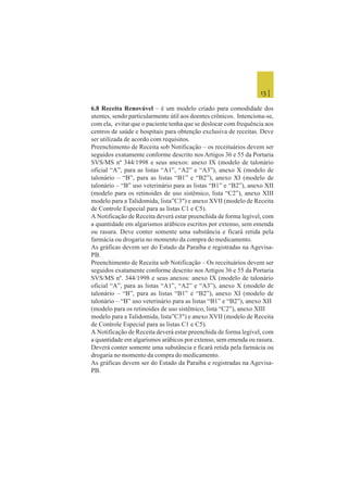 13 |
6.8 Receita Renovável – é um modelo criado para comodidade dos
utentes, sendo particularmente útil aos doentes crônicos. Intenciona-se,
com ela, evitar que o paciente tenha que se deslocar com frequência aos
centros de saúde e hospitais para obtenção exclusiva de receitas. Deve
ser utilizada de acordo com requisitos.
Preenchimento de Receita sob Notificação – os receituários devem ser
seguidos exatamente conforme descrito nos Artigos 36 e 55 da Portaria
SVS/MS nº 344/1998 e seus anexos: anexo IX (modelo de talonário
oficial “A”, para as listas “A1”, “A2” e “A3”), anexo X (modelo de
talonário – “B”, para as listas “B1” e “B2”), anexo XI (modelo de
talonário – “B” uso veterinário para as listas “B1” e “B2”), anexo XII
(modelo para os retinoides de uso sistêmico, lista “C2”), anexo XIII
modelo para a Talidomida, lista”C3") e anexo XVII (modelo de Receita
de Controle Especial para as listas C1 e C5).
A Notificação de Receita deverá estar preenchida de forma legível, com
a quantidade em algarismos arábicos escritos por extenso, sem emenda
ou rasura. Deve conter somente uma substância e ficará retida pela
farmácia ou drogaria no momento da compra do medicamento.
As gráficas devem ser do Estado da Paraíba e registradas na Agevisa-
PB.
Preenchimento de Receita sob Notificação – Os receituários devem ser
seguidos exatamente conforme descrito nos Artigos 36 e 55 da Portaria
SVS/MS nº. 344/1998 e seus anexos: anexo IX (modelo de talonário
oficial “A”, para as listas “A1”, “A2” e “A3”), anexo X (modelo de
talonário – “B”, para as listas “B1” e “B2”), anexo XI (modelo de
talonário – “B” uso veterinário para as listas “B1” e “B2”), anexo XII
(modelo para os retinoides de uso sistêmico, lista “C2”), anexo XIII
modelo para a Talidomida, lista”C3") e anexo XVII (modelo de Receita
de Controle Especial para as listas C1 e C5).
A Notificação de Receita deverá estar preenchida de forma legível, com
a quantidade em algarismos arábicos por extenso, sem emenda ou rasura.
Deverá conter somente uma substância e ficará retida pela farmácia ou
drogaria no momento da compra do medicamento.
As gráficas devem ser do Estado da Paraíba e registradas na Agevisa-
PB.
 