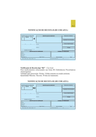 15 |
NOTIFICAÇÃO DE RECEITA B (DE COR AZUL)
Notificação de Receita tipo “B2” – Cor Azul
Para medicamentos relacionados nas listas B2 (Substâncias Psicotrópicas
Anorexígenas).
Validade após prescrição: 30 dias. Válida somente no estado emitente.
Quantidade Máxima / Receita: 30 dias de tratamento.
NOTIFICAÇÃO DE RECEITA B2 (DE COR AZUL)
IDENTIFICAÇÃO DO EMITENTENOTIFICAÇÃO DA RECEITA
UF NÚMERO
B
IDENTIFICAÇÃO DO COMPRADOR CARIMBO DO FORNECEDOR
Dados da Gráfica Nome - Endereço Completo - CGC Numeração desta Impressão de________________até_________________
___________de_______________de_____________
Assinatura do Emitente
Paciente:___________________________________________________________
_________________________________________________________________
Endereço:___________________________________________________________
___________________________________________________________________
Nome:___________________________________________________________________
Endereço:__________________________________________________________________
Telefone:___________________________________________________________________
Identidade No.________________________________Órgão Emissor:______________ Nome do Vendedor Data
________________________________________ _____/____/_____
Medicamento ou Substância
Quantidade e Forma Farmacêutica
Dose por Unidade Posológica
Posologia
IDENTIFICAÇÃO DO EMITENTENOTIFICAÇÃO DA RECEITA
UF NÚMERO
B2
IDENTIFICAÇÃO DO COMPRADOR CARIMBO DO FORNECEDOR
Dados da Gráfica Nome - Endereço Completo - CGC Numeração desta Impressão de________________até_________________
___________de_______________de_____________
Assinatura do Emitente
Paciente:___________________________________________________________
_________________________________________________________________
Endereço:___________________________________________________________
___________________________________________________________________
Nome:___________________________________________________________________
Endereço:__________________________________________________________________
Telefone:___________________________________________________________________
Identidade No.________________________________Órgão Emissor:______________ Nome do Vendedor Data
________________________________________ _____/____/_____
Medicamento ou Substância
Quantidade e Forma Farmacêutica
Dose por Unidade Posológica
Posologia
 