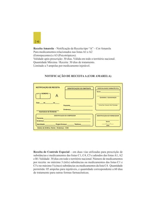 | 16
Receita Amarela – Notificação de Receita tipo “A” – Cor Amarela
Para medicamentos relacionados nas listas A1 e A2
(Entorpecentes) eA3 (Psicotrópicos).
Validade após prescrição: 30 dias. Válida em todo o território nacional.
Quantidade Máxima / Receita: 30 dias de tratamento.
Limitado a 5 ampolas por medicamento injetável.
NOTIFICAÇÃO DE RECEITA A (COR AMARELA)
Receita de Controle Especial – em duas vias utilizadas para prescrição de
substâncias e medicamentos das listas C1, C4, C5 e adendos das listas A1, A2
e B1.Validade: 30 dias em todo o território nacional. Número de medicamentos
por receita: no máximo 3 (três) substâncias ou medicamentos das listas C1 e
C5 e no máximo 5 (cinco) substâncias ou medicamentos da lista C4. Quantidade
permitida: 05 ampolas para injetáveis, e quantidade correspondente a 60 dias
de tratamento para outras formas farmacêuticas.
UF NÚMERO
NOTIFICAÇÃO DE RECEITA
IDENTIFICAÇÃO DO EMITENTE ESPECIALIDADE FARMACÊUTICA
A
Data ____de_________de_____
Assinatura do Emitente
Paciente__________________________
Endereço_________________________
IDENTIFICAÇÃO DO COMPRADOR
Paciente_______________________________________________________
Endereço______________________________________________________
Identidade ____________ Órgão Emissor ________ Telefone___________
Dados da Gráfica: Nome - Endereço - CGC
Nome:__________________________
________________________________
Qualidade e Apresentação
_______________________________
Forma Fam. Concent. Unid. Posologia
IDENTIFICAÇÃO DO FORNECEDOR
_____________________________
Nome
_____/_____/____
Data
 
