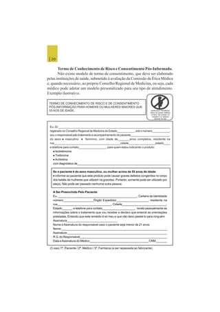 | 20
Termo de Conhecimento de Risco e Consentimento Pós-Informado.
Não existe modelo de termo de consentimento, que deve ser elaborado
pelas instituições de saúde, submetido à avaliação da Comissão de Ética Médica
e, quando necessário, ao próprio Conselho Regional de Medicina, ou seja, cada
médico pode adotar um modelo personalizado para seu tipo de atendimento.
Exemplo ilustrativo.
GRAVIDEZ PROIBIDA!
Risco de graves defeitos
na face, nas orelhas, no
coração e no sistema
nervoso do feto
Eu, Dr.______________________________________________________________________
regisrado no Conselho Regional de Medicina do Estado___________, sob o número___________,
souoresponsávelpelotratamentoeacompanhamentodopaciente_________________________,
do sexo  masculino  feminino, com idade de_______anos completos, residente na
rua__________________________________________cidade_________________estado____
e telefone para contato_________________, para quem estou indicando o produto:
 Isotretinoína
 Tretinoína
 Acitretina
com diagnóstico de__________________________________________________________
Se o paciente é do sexo masculino, ou mulher acima de 55 anos de idade:
 informei ao paciente que este produto pode causar graves defeitos congenitos no corpo
dos bebês de mulheres que utilizam na gravidez. Portanto, somente pode ser utilizado por
ele(a). Não pode ser passado nenhuma outra pessoa.
A Ser Preenchido Pelo Paciente
Eu, ________________________________________________, Carteira de identidade
número__________________Órgão Expedidor___________________, residente na
rua_________________________________, Cidade___________________________,
Estado______, e telefone para contato____________________, recebi pessoalmente as
informações sobre o tratamento que vou receber e declaro que entendi as orientações
prestadas. Entendo que este remédio é só meu e que não devo passá-lo para ninguém.
Assinatura_______________________________
Nome e Assinatura do responsável caso o paciente seja menor de 21 anos:
Nome:__________________________________________________________________
Assinatura:______________________________________________________________
R.G. do Responsável______________________________________________________
Data eAssinatura do Médico____________________________________ CRM_______
(3 vias) 1ª. Paciente / 2ª. Médico / 3ª. Farmácia (a ser repassada ao fabricante)
TERMO DE CONHECIMENTO DE RISCO E DE CONSENTIMENTO
PÓS-INFORMAÇÃO PARA HOMENS OU MULHERES MAIORES QUE
55 AOS DE IDADE.
 