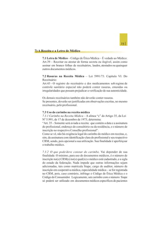 23 |
7) A Receita e a Letra de Médico
7.1 Letra de Médico – Código de Ética Médica – É vedado ao Médico:
Art.39 – Receitar ou atestar de forma secreta ou ilegível, assim como
assinar em branco folhas de receituários, laudos, atestados ou quaisquer
outros documentos médicos.
7.2 Rasuras na Receita Médica – Lei 5991/73. Capítulo VI. Do
Receituário:
Art.43 – O registro do receituário e dos medicamentos sob regime de
controle sanitário especial não poderá conter rasuras, emendas ou
irregularidades que possam prejudicar a verificação de sua autenticidade.
Os demais receituários também não deverão conter rasuras.
Se presentes, deverão ser justificadas em observações escritas, no mesmo
receituário, pelo profissional.
7.3 Uso do carimbo na receita médica
7.3.1 Carimbo na Receita Médica – A alínea “c” do Artigo 35, da Lei
Nº 5.991, de 17 de dezembro de 1973, determina:
“Art. 35 – Somente será aviada a receita: que contém a data e a assinatura
do profissional, endereço do consultório ou da residência, e o número de
inscrição no respectivo Conselho profissional”.
Como se vê, não há exigência legal do carimbo do médico em receitas, e,
sim, da assinatura com identificação clara do profissional e seu respectivo
CRM, sendo, pois opcional a sua utilização. Sua finalidade é aperfeiçoar
o trabalho médico.
7.3.2 O que pode/deve constar do carimbo. Vai depender de sua
finalidade. O mínimo, para uso de documentos médicos, é o número de
inscrição no(s) CRM(s) no(s) qual(is) o médico está cadastrado, e a sigla
do estado da federação. Nada impede que outras informações sejam
adicionadas, tais como matrícula Siape, cargo de auditor, número de
inscrição em cooperativa médica, especialidade médica – se for registrada
no CRM, pois, caso contrário, infringe o Código de Ética Médica e o
Código do Consumidor. Logicamente, um carimbo com o número Siape
só poderá ser utilizado em documentos médicos específicos de pacientes
 