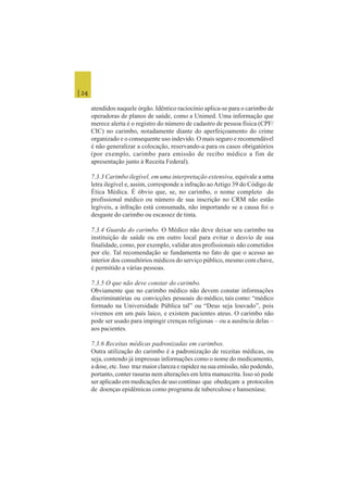 | 24
atendidos naquele órgão. Idêntico raciocínio aplica-se para o carimbo de
operadoras de planos de saúde, como a Unimed. Uma informação que
merece alerta é o registro do número de cadastro de pessoa física (CPF/
CIC) no carimbo, notadamente diante do aperfeiçoamento do crime
organizado e o consequente uso indevido. O mais seguro e recomendável
é não generalizar a colocação, reservando-a para os casos obrigatórios
(por exemplo, carimbo para emissão de recibo médico a fim de
apresentação junto à Receita Federal).
7.3.3 Carimbo ilegível, em uma interpretação extensiva, equivale a uma
letra ilegível e, assim, corresponde a infração aoArtigo 39 do Código de
Ética Médica. É óbvio que, se, no carimbo, o nome completo do
profissional médico ou número de sua inscrição no CRM não estão
legíveis, a infração está consumada, não importando se a causa foi o
desgaste do carimbo ou escassez de tinta.
7.3.4 Guarda do carimbo. O Médico não deve deixar seu carimbo na
instituição de saúde ou em outro local para evitar o desvio de sua
finalidade, como, por exemplo, validar atos profissionais não cometidos
por ele. Tal recomendação se fundamenta no fato de que o acesso ao
interior dos consultórios médicos do serviço público, mesmo com chave,
é permitido a várias pessoas.
7.3.5 O que não deve constar do carimbo.
Obviamente que no carimbo médico não devem constar informações
discriminatórias ou convicções pessoais do médico, tais como: “médico
formado na Universidade Pública tal” ou “Deus seja louvado”, pois
vivemos em um país laico, e existem pacientes ateus. O carimbo não
pode ser usado para impingir crenças religiosas – ou a ausência delas –
aos pacientes.
7.3.6 Receitas médicas padronizadas em carimbos.
Outra utilização do carimbo é a padronização de receitas médicas, ou
seja, contendo já impressas informações como o nome do medicamento,
a dose, etc. Isso traz maior clareza e rapidez na sua emissão, não podendo,
portanto, conter rasuras nem alterações em letra manuscrita. Isso só pode
ser aplicado em medicações de uso contínuo que obedeçam a protocolos
de doenças epidêmicas como programa de tuberculose e hanseníase.
 