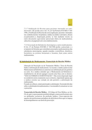 25 |
7.3.7 Notificação de Receitas para pacientes internados ou semi-
Internados. De acordo com o Art. 35, § 6º da Portaria SVS/MS nº 344/
1998, a Notificação de Receita não será exigida para pacientes internados
nos estabelecimentos hospitalares, médico ou médico veterinário, oficiais
ou particulares; a dispensação, porém, se fará mediante receita ou
outro documento equivalente (prescrição diária de medicamento),
subscritos em papel privativo do estabelecimento.
7.3.8 Associação de Substâncias Anorexígenas a outros medicamentos.
O Art. 47 da Portaria SVS/MS nº 344/1988 proíbe a prescrição e o
aviamento de fórmulas que contenham associações medicamentosas das
substâncias anorexígenas, quando reunidas a ansiolíticos, diuréticos,
hormônios ou extratos hormonais e laxantes, bem como outros
medicamentos.
8) Substituição de Medicamento. Transcrição de Receita Médica
Alteração da Prescrição ou do Tratamento Médico. Troca de Receita
Sobre a substituição de medicamento.Ao receitar, o médico pode receitar
Medicamento de Referência ou autorizar sua substituição por um genérico
ou outro. Se o médico entender que o Medicamento de Referência é
insubstituível, ele deverá agregar à receita uma frase com os dizeres:
“NÃO AUTORIZO A SUBSTITUIÇÃO “. Não existe disposição legal
no sentido de serem exatamente esses os dizeres, importando apenas que
o médico externe sua vontade em não permitir a substituição do
medicamento.
Ficando em silêncio, estará autorizando a substituição. Ocorrendo dúvidas
sobre a substituição de medicamentos, é recomendável comunicar-se com
o prescritor.
Transcrição de Receita Médica – O Código de Ética Médica, no Art.
30, diz que é expressamente proibido delegar a outros profissionais atos
ou atribuições exclusivos da profissão médica. Casos especiais são
aqueles dos profissionais portadores de deficiência física que os impeça
de desempenharrem sua tarefa de prescrição.
 