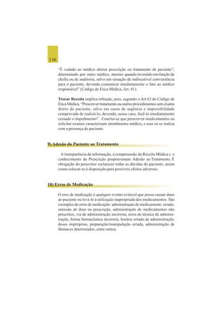 | 26
“É vedado ao médico alterar prescrição ou tratamento de paciente”,
determinado por outro médico, mesmo quando investido em função de
chefia ou de auditoria, salvo em situação de indiscutível conveniência
para o paciente, devendo comunicar imediatamente o fato ao médico
responsável” (Código de Ética Médica, Art. 81).
Trocar Receita implica infração, pois, segundo o Art.62 do Código de
Ética Médica, “Prescrever tratamento ou outros procedimentos sem exame
direto do paciente, salvo em casos de urgência e impossibilidade
comprovada de realizá-lo, devendo, nesse caso, fazê-lo imediatamente
cessado o impedimento”. Conclui-se que prescrever medicamentos ou
solicitar exames caracterizam atendimento médico, e esse só se realiza
com a presença do paciente.
9) Adesão do Paciente ao Tratamento
A transparência da informação, a compreensão da Receita Médica e o
conhecimento da Prescrição proporcionam Adesão ao Tratamento. É
obrigação do prescritor esclarecer todas as dúvidas do paciente, assim
como colocar-se à disposição para possíveis efeitos adversos.
10) Erros de Medicação
O erro de medicação é qualquer evento evitável que possa causar dano
ao paciente ou levá-lo à utilização inapropriada dos medicamentos. São
exemplos de erros de medicação: administração de medicamento errado,
omissão de dose na prescrição, administração de medicamentos não
prescritos, via de administração incorreta, erros de técnica de adminis-
tração, forma farmacêutica incorreta, horário errado de administração,
doses impróprias, preparação/manipulação errada, administração de
fármacos deteriorados, entre outros.
 