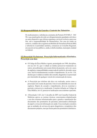 27 |
11) Responsabilidade da Guarda e Controle dos Talonários
Os medicamentos e substâncias constantes da Portaria SVS/MS nº. 344/
98 e suas atualizações deverão ser obrigatoriamente guardados sob chave
ou outro dispositivo que ofereça segurança, em local exclusivo para esse
fim, sob a responsabilidade do farmacêutico. Em caso de roubo ou
extravio, o médico deve registrar um Boletim de Ocorrência Policial (BO)
e informá-lo à autoridade sanitária, comunicar ao Conselho Regional;
em caso de serviço público e, ainda, à chefia imediata, municipal, estadual
ou federal.
12) Prescrição Via Internet. Prescrição Informatizada e Eletrônica.
Prescrição sem data
 O Código de Ética Médica vigente, promulgado em 1988, disciplina,
em seu Art. 62, que é vedado ao médico prescrever tratamento ou
outros procedimentos sem exame direto do paciente, salvo em casos
deurgênciaeimpossibilidadecomprovadaderealizá-lo,devendo,nesse
caso, fazê-lo imediatamente cessado o impedimento. Já, noArt. 134,
declara que é vedado ao médico dar consulta, diagnóstico ou prescrição
por intermédio de qualquer veículo de comunicação de massa.
 A Prescrição por telefone não deve ser realizada, assim como a
prescrição sem exame do paciente. Esta só será admitida em casos de
urgência. Depois de cessado o impedimento, deve-se examinar o
paciente e prescrever a medicação. Constitui infração ao Código de
Ética Médica,Art. 62, prescrever medicações sem examinar o paciente.
 A Resolução 1.821, de 11 de julho de 2007, do Conselho Federal de
Medicina aprova as normas técnicas concernentes à digitalização
e uso dos sistemas informatizados para a guarda e manutenção dos
documentos dos prontuários de pacientes, autorizando a eliminação
do papel e a troca de informação em saúde. Essa resolução considera
que as unidades de serviços de apoio diagnóstico e terapêutico têm
documentos próprios, mas que fazem parte dos prontuários eletrônicos.
 