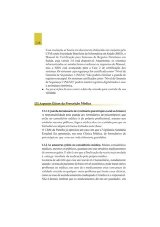 | 28
Essa resolução se baseia em documento elaborado em conjunto pelo
CFM e pela Sociedade Brasileira de Informática em Saúde (SBIS), o
Manual de Certificação para Sistemas de Registro Eletrônico em
Saúde, cuja versão 3.0 está disponível. Atualmente, os sistemas
informatizados se autodeclaram conforme os requisitos do Manual,
mas a SBIS está avançando para a Fase 2 de certificação dos
sistemas. Os sistemas cuja segurança for certificada como “Nível de
Garantia de Segurança 1 (NGS1) “não podem eliminar a guarda de
registros em papel. Os sistemas certificados como “Nível de Garantia
de Segurança 2 (NGS2)” podem manter registros digitalizados e usar
a assinatura eletrônica.
 As prescrições devem conter a data da emissão para controle da sua
validade.
13) Aspectos Éticos da Prescrição Médica
13.1Aguarda do talonário de receituário psicotrópico (azul ou branco)
A responsabilidade pela guarda dos formulários de psicotrópicos que
estão no consultório médico é do próprio profissional, mesmo nos
estabelecimentos públicos; logo o médico deve ter cuidado para que os
formulários estejam em locais fechados com chave.
O CRM da Paraíba já apreciou um caso em que a Vigilância Sanitária
Estadual fez apreensão, em uma Clínica Médica, de formulários de
psicotrópicos que estavam indevidamente guardados.
13.2 As amostras grátis no consultório médico. Muitos consultórios
médicos, mesmos os públicos, guardam em seus armários medicamentos
de amostras grátis. E não é raro que a finalização da receita seja atrelada
à entrega imediata da medicação pelo próprio médico.
Gostaria de advertir que esse ato louvável e humanitário, notadamente
quando se trata de pacientes de baixo nível econômico, pode trazer sérios
problemas ao médico, em caso de o medicamento estar com prazo de
validade vencido ou qualquer outro problema que limite a sua eficácia,
como no caso de acondicionamento inadequado. O médico é o responsável.
Não é demais lembrar que os medicamentos devem ser guardados em
 