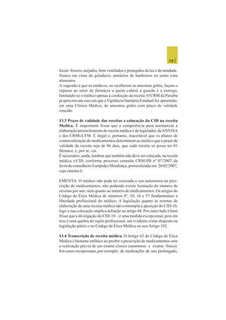 29 |
locais frescos, arejados, bem ventilados e protegidos da luz e de umidade.
Nunca em cima de geladeira, armários de banheiros ou junto com
alimentos.
A sugestão é que os médicos, ao receberem as amostras grátis, façam o
repasse ao setor de farmácia a quem caberá a guarda e a entrega,
limitando-se o médico apenas à confecção da receita. O CRM da Paraíba
já apreciou um caso em que a Vigilância Sanitária Estadual fez apreensão,
em uma Clínica Médica, de amostras grátis com prazo de validade
vencido.
13.3 Prazo de validade das receitas e colocação da CID na receita
Medica. É importante frisar que a competência para normatizar a
elaboração/preenchimento de receita médica é do legislador, daANVISA
e dos CRMs/CFM. É ilegal e, portanto, inaceitável que os planos de
comercialização de medicamentos determinem ao médico que o prazo de
validade da receita seja de 06 dias, que cada receita só possa ter 01
fármaco, e, por aí, vai.
É necessário, ainda, lembrar que também não deve ser colocada, na receita
médica, a CID, conforme processo consulta CRM-PB nº 07/2007, da
lavra do conselheiro Eurípedes Mendonça, protocolizado em 26/02/2007,
cuja ementa é:
EMENTA: O médico não pode ter cerceada a sua autonomia na pres-
crição de medicamentos, não podendo existir limitação do número de
receitas por ano, nem quanto ao número de medicamentos. Os artigos do
Código de Ética Médica de números 8º, 10, 16 e 57 fundamentam a
liberdade profissional do médico. A legislação quanto às normas de
elaboração de uma receita médica não contempla a aposição do CID-10,
logo a sua colocação implica infração ao artigo 44. Por outro lado é bom
frisar que a divulgação do CID-10 – é uma medida excepcional, pois em
tese é uma quebra do sigilo profissional, um evidente crime disposto na
legislação pátria e no Código de Ética Médica no seu Artigo 102.
13.4 Transcrição de receita médica. O Artigo 62 do Código de Ética
Médica é bastante enfático ao proibir a prescrição de medicamentos sem
a realização prévia de um exame clinico (anamnese e exame físico).
Em casos excepcionais, por exemplo, de medicações de uso prolongado,
 