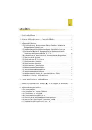 3 |
SUMÁRIO
1) Objetivo do Manual ................................................................................... 5
2) Relação Médico-Paciente e a Prescrição Médica....................................... 5
3) Informações Básicas .................................................................................. 5
3.1 Receita Médica. Medicamento. Droga. Produto. Substância
Psicotrópico e Entorpecente ................................................................ 5
3.2 Produto Farmacêutico Intercambiável. Substância Proscrita ............. 6
3.3 Preparação Magistral. Bioequivalência. Biodisponibilidade.
Medicamento Dinamizado. DCB. DCI ............................................... 6
3.4 Automedicação,Autoprescrição,Automedicação Responsável .......... 7
3.5 Notificação de Receita......................................................................... 7
3.6 Medicamentos de Referência ............................................................... 7
3.7 Medicamentos Genéricos..................................................................... 7
3.8 Medicamentos Similares...................................................................... 7
3.9 Medicamentos Fitoterápicos ................................................................ 7
3.10 Medicamentos Manipulados .............................................................. 8
3.11 Medicamentos Homeopáticos............................................................. 8
3.12 Medicamentos Fracionados................................................................ 8
3.13 Medicamentos Isentos de Prescrição Médica (MIP).......................... 8
3.14 Reação Adversa a Medicamentos ...................................................... 8
4) Etapas para Prescrição Médica Efetiva ..................................................... 8
5) Dados da Receita Médica. Sobre o LLLLL e ®. Exemplos de prescrição ....... 9
6) Modelos de Receita Médica ..................................................................... 11
6.1 Receita Simples ................................................................................. 11
6.2 Receituário de Controle Especial ...................................................... 11
6.3 Receita Azul ou Receita B ................................................................. 12
6.4 Receita Amarela ou Receita A ........................................................... 12
6.5 Notificação de Receita Especial de Retinoides.................................. 12
6.6 Notificação Especial para Talidomida, lista C3 ................................ 12
6.7 Substâncias Anti-retrovirais, lista C4 ............................................... 12
 