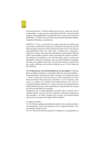 | 30
anticonvulsivantes, o médico poderá prescrevê-los, desde que seja de
continuidade, ou seja, que um especialista tenha feito uma prescrição
anterior. Tal possibilidade foi considerada ética em processo consulta do
CRM-PB nº. 18/2005, do ano de 2005, de autoria do Conselheiro Relator:
Eurípedes Mendonça, cuja ementa é:
EMENTA: É ética a transcrição de exames prescrita por médico por
outro médico (substituto), desde que em benefício do paciente, que não
haja ônus para o paciente. O ato da transcrição não exime o seu autor de
responsabilidade ética. Por outro lado, o médico não é obrigado a
transcrever exames; neste caso deve proceder à consulta médica e decidir
sobre a necessidade ou não do exame solicitado pelo médico assistente.
Em nenhuma circunstância, o ato da transcrição pode ser usado com
finalidades comerciais ou políticas, nem com discriminação de qualquer
paciente por qualquer motivação. O ato de transcrição de exames feito
por médico substituto não constitui infração ao art. 62 do Código de
Ética Médica.
13.5 Utilização do verso do formulário de receita médica. Conforme
dito em capítulos anteriores, os principais dados de uma receita médica –
nome do paciente, medicamento, data e assinatura do médico prescritor
– devem constar do anverso da receita. E qual a destinação do verso?
Ficar em branco? De acordo com a literatura, o verso se destina, entre
outros, ao registro de medidas não-medicamentosas tais como as
orientações higieno-dietéticas, as reações adversas mais importantes dos
medicamentos prescritos mais importantes e o aprazamento da consulta
de retorno (marcação da reconsulta).
Lembramos que a responsabilidade do médico não se encerra com o
simples registro, mas que ele deve esclarecer o paciente, perguntar se
este entendeu e, só então, entregar a ele a receita. Tal obrigatoriedade
está prevista em artigos do Código de Ética Médica.
É vedado ao médico:
Art. 46. Efetuar qualquer procedimento médico sem o esclarecimento e
o consentimento prévio do paciente ou de seu responsável legal, salvo
em eminente perigo de vida.
Art. 59. Deixar de informar o paciente o diagnóstico, o prognóstico, os
 