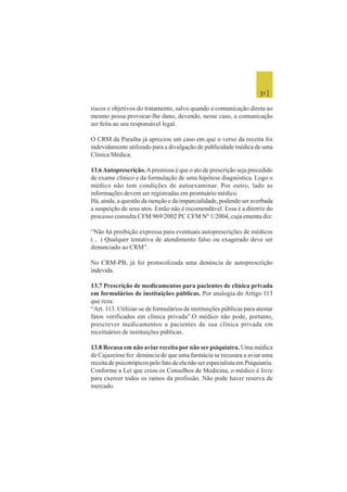 31 |
riscos e objetivos do tratamento, salvo quando a comunicação direta ao
mesmo possa provocar-lhe dano, devendo, nesse caso, a comunicação
ser feita ao seu responsável legal.
O CRM da Paraíba já apreciou um caso em que o verso da receita foi
indevidamente utilizado para a divulgação de publicidade médica de uma
Clinica Médica.
13.6Autoprescrição.Apremissa é que o ato de prescrição seja precedido
de exame clínico e da formulação de uma hipótese diagnóstica. Logo o
médico não tem condições de autoexaminar. Por outro, lado as
informações devem ser registradas em prontuário médico.
Há, ainda, a questão da isenção e da imparcialidade, podendo ser averbada
a suspeição de seus atos. Então não é recomendável. Essa é a diretriz do
processo consulta CFM 969/2002 PC CFM Nº 1/2004, cuja ementa diz:
“Não há proibição expressa para eventuais autoprescrições de médicos
(... ) Qualquer tentativa de atendimento falso ou exagerado deve ser
denunciado ao CRM”.
No CRM-PB, já foi protocolizada uma denúncia de autoprescrição
indevida.
13.7 Prescrição de medicamentos para pacientes de clínica privada
em formulários de instituições públicas. Por analogia do Artigo 113
que reza:
“Art. 113. Utilizar-se de formulários de instituições públicas para atestar
fatos verificados em clínica privada”.O médico não pode, portanto,
prescrever medicamentos a pacientes de sua clínica privada em
receituários de instituições públicas.
13.8 Recusa em não aviar receita por não ser psiquiatra. Uma médica
de Cajazeiras fez denúncia de que uma farmácia se recusara a aviar uma
receita de psicotrópicos pelo fato de ela não ser especialista em Psiquiatria.
Conforme a Lei que criou os Conselhos de Medicina, o médico é livre
para exercer todos os ramos da profissão. Não pode haver reserva de
mercado.
 
