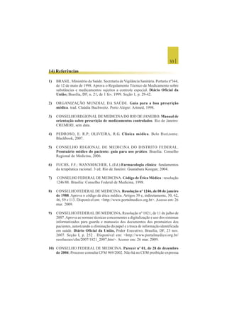 33 |
14) Referências
1) BRASIL. Ministério da Saúde. Secretaria de Vigilância Sanitária. Portaria nº344,
de 12 de maio de 1998. Aprova o Regulamento Técnico de Medicamento sobre
substâncias e medicamentos sujeitos a controle especial. Diário Oficial da
União; Brasília, DF, n. 21, de 1 fev. 1999. Seção 1, p. 29-42.
2) ORGANIZAÇÃO MUNDIAL DA SAÚDE. Guia para a boa prescrição
médica. trad. Claúdia Buchweitz. Porto Alegre: Artmed, 1998.
3) CONSELHO REGIONAL DE MEDICINA DO RIO DE JANEIRO. Manual de
orientação sobre prescrição de medicamentos controlados. Rio de Janeiro:
CREMERJ, sem data.
4) PEDROSO, E. R.P; OLIVEIRA, R.G. Clínica médica. Belo Horizonte:
Blackbook, 2007.
5) CONSELHO REGIONAL DE MEDICINA DO DISTRITO FEDERAL.
Prontuário médico do paciente: guia para uso prático. Brasília: Conselho
Regional de Medicina, 2006.
6) FUCHS, F.F.; WANNMACHER, L.(Ed.).Farmacologia clínica: fundamentos
da terapêutica racional. 3 ed. Rio de Janeiro: Guanabara Koogan; 2004.
7) CONSELHO FEDERAL DE MEDICINA. Código de Ética Médica : resolução
1246/88. Brasília: Conselho Federal de Medicina, 1998.
8) CONSELHO FEDERAL DE MEDICINA. Resolução nº 1246, de 08 de janeiro
de 1988. Aprova o código de ética médica. Artigos 39 e, indiretamente, 30, 62,
46, 59 e 113. Disponível em: <http://www.portalmedico.org.br>. Acesso em: 26
mar. 2009.
9) CONSELHO FEDERAL DE MEDICINA. Resolução nº 1821, de 11 de julho de
2007.Aprova as normas técnicas concernentes a digitalização e uso dos sistemas
informatizados para guarda e manuseio dos documentos dos prontuários dos
pacientes, autorizando a eliminação do papel e a troca de informação identificada
em saúde. Diário Oficial da União, Poder Executivo, Brasília, DF, 23 nov.
2007. Seção I, p. 252 . Disponível em: <http://www.portalmedico.org.br/
resolucoes/cfm/2007/1821_2007.htm>. Acesso em: 26 mar. 2009.
10) CONSELHO FEDERAL DE MEDICINA. Parecer nº 01, de 28 de dezembro
de 2004; Processo consulta CFM 969/2002. Não há no CEM proibição expressa
 