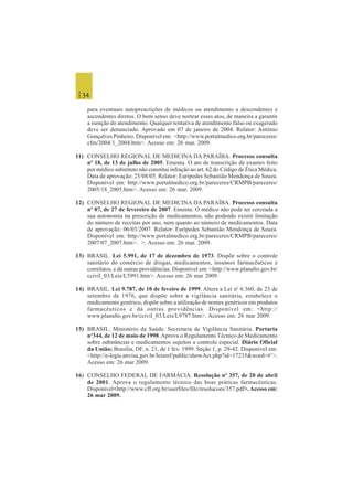 | 34
para eventuais autoprescrições de médicos ou atendimento a descendentes e
ascendentes diretos. O bom senso deve nortear esses atos, de maneira a garantir
a isenção do atendimento. Qualquer tentativa de atendimento falso ou exagerado
deve ser denunciado. Aprovado em 07 de janeiro de 2004. Relator: Antônio
Gonçalves Pinheiro. Disponível em: <http://www.portalmedico.org.br/pareceres/
cfm/2004/1_2004.htm>. Acesso em: 26 mar. 2009.
11) CONSELHO REGIONAL DE MEDICINA DA PARAÍBA. Processo consulta
nº 18, de 13 de julho de 2005. Ementa. O ato de transcrição de exames feito
por médico substituto não constitui infração ao art. 62 do Código de Ética Médica.
Data de aprovação: 25/08/05. Relator: Eurípedes Sebastião Mendonça de Souza.
Disponível em: http://www.portalmedico.org.br/pareceres/CRMPB/pareceres/
2005/18_2005.htm>. Acesso em: 26 mar. 2009.
12) CONSELHO REGIONAL DE MEDICINA DA PARAÍBA. Processo consulta
nº 07, de 27 de fevereiro de 2007. Ementa: O médico não pode ter cerceada a
sua autonomia na prescrição de medicamentos, não podendo existir limitação
do número de receitas por ano, nem quanto ao número de medicamentos. Data
de aprovação: 06/03/2007. Relator: Eurípedes Sebastião Mendonça de Souza.
Disponível em: http://www.portalmedico.org.br/pareceres/CRMPB/pareceres/
2007/07_2007.htm>. >. Acesso em: 26 mar. 2009.
13) BRASIL. Lei 5.991, de 17 de dezembro de 1973. Dispõe sobre o controle
sanitário do comércio de drogas, medicamentos, insumos farmacêuticos e
correlatos, e dá outras providências. Disponível em: <http://www.planalto.gov.br/
ccivil_03/Leis/L5991.htm>. Acesso em: 26 mar 2009.
14) BRASIL. Lei 9.787, de 10 de feveiro de 1999. Altera a Lei no
6.360, de 23 de
setembro de 1976, que dispõe sobre a vigilância sanitária, estabelece o
medicamento genérico, dispõe sobre a utilização de nomes genéricos em produtos
farmacêuticos e dá outras providências. Disponível em: <http://
www.planalto.gov.br/ccivil_03/Leis/L9787.htm>. Acesso em: 26 mar 2009.
15) BRASIL. Ministério da Saúde. Secretaria de Vigilância Sanitária. Portaria
nº344, de 12 de maio de 1998.Aprova o Regulamento Técnico de Medicamento
sobre substâncias e medicamentos sujeitos a controle especial. Diário Oficial
da União; Brasília, DF, n. 21, de 1 fev. 1999. Seção 1, p. 29-42. Disponível em:
<http://e-legis.anvisa.gov.br/leisref/public/showAct.php?id=17235&word=#’>.
Acesso em: 26 mar 2009.
16) CONSELHO FEDERAL DE FARMÁCIA. Resolução nº 357, de 20 de abril
de 2001. Aprova o regulamento técnico das boas práticas farmacêuticas.
Disponível<http://www.cff.org.br/userfiles/file/resolucoes/357.pdf>.Acesso em:
26 mar 2009.
 