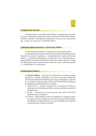 5 |
1) Objetivo do Manual
O Manual dirige-se aos profissionais médicos, esperando que esta coleta
de atuais informações proporcione uma boa prática de Prescrição Médica.
Pretende esclarecer as dúvidas mais frequentes e evitar os erros prescritivos
que ocorrem no exercício da profissão médica.
2) Relação Médico-Paciente e a Prescrição Médica
A realização do ato médico se completa com a prescrição médica.
O seguimento dos princípios básicos do relacionamento médico-paciente
transmite ao paciente segurança e consequentemente adesão à prescrição
médica. É necessário transparência na prescrição, com esclarecimentos e
disponibilidade do profissional diante de possíveis reações adversas. Afalta
de conhecimento sobre os medicamentos coloca em risco a saúde do paciente
e a credibilidade do profissional.
3) Informações Básicas
3.1 Receita Médica – Prescrição de medicamento, escrita em língua
portuguesa, contendo orientação de uso para o paciente, efetuada por
profissional legalmente habilitado, quer seja de formulação magistral
ou de produto industrializado. Portaria N.º344/1998 SVS (Secretaria
de Vigilância Sanitária/Ministério da Saúde).
i. Medicamento – produto farmacêutico, tecnicamente obtido ou
elaborado, com finalidade profilática, curativa, paliativa ou para fins
de diagnóstico.
ii. Droga – substância ou matéria-prima que tenha finalidade
medicamentosa ou sanitária.
iii. Produto – toda substância, mistura de substâncias, vegetais ou parte
de vegetais, fungos ou bactérias, que sofreram ou não transformação,
manipulação ou industrialização, e com possibilidade de ser ingerido
ou administrado a homem ou animal.
 