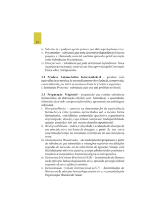 | 6
iv. Substância – qualquer agente químico que afeta o protoplasma vivo.
v. Psicotrópico – substância que pode determinar dependência física ou
psíquica, e relacionada, como tal, nas listas aprovadas pela Convenção
sobre Substâncias Psicotrópicas.
vi. Entorpecente – substância que pode determinar dependência física
ou psíquica relacionada, como tal, nas listas aprovadas pela Convenção
Única sobre Entorpecentes.
3.2 Produto Farmacêutico Intercambiável – produto com
equivalência terapêutica de um medicamento de referência, comprovada,
essencialmente, por surtir os mesmos efeitos de eficácia e segurança.
i. Substância Proscrita - substância cujo uso está proibido no Brasil.
3.3 Preparação Magistral – preparação que contém substância
farmacêutica, de elaboração oficinal, com formulação e quantidades
elaboradas de acordo com prescrição médica, apresentada em embalagem
individual.
i. Bioequivalência – consiste na demonstração de equivalência
farmacêutica entre produtos apresentados sob a mesma forma
farmacêutica, com idêntica composição qualitativa e quantitativa
de princípio (s) ativo (s), e que tenham comparável biodisponibilidade
quando estudados sob um mesmo desenho experimental.
ii. Biodisponibilidade – indica a velocidade e a extensão de absorção de
um princípio ativo em forma de dosagem, a partir de sua curva
concentração/tempo na circulação sistêmica ou em sua excreção na
urina.
iii. Medicamentos Dinamizados – são medicamentos preparados a partir
de substâncias que submetidas a triturações sucessivas ou a diluições
seguidas de sucussão, ou de outra forma de agitação ritmada, com
finalidade preventiva ou curativa, a serem administrados conforme a
terapêutica homeopática, homotoxicológica ou antroposófica.
iv. Denominação Comum Brasileira (DCB) – denominação do fármaco
ou de princípio farmacologicamente ativo, aprovada por órgão federal
responsável pela vigilância sanitária.
v. Denominação Comum Internacional (DCI) – denominação do
fármaco ou de princípio farmacologicamente ativo, recomendada pela
Organização Mundial de Saúde.
 