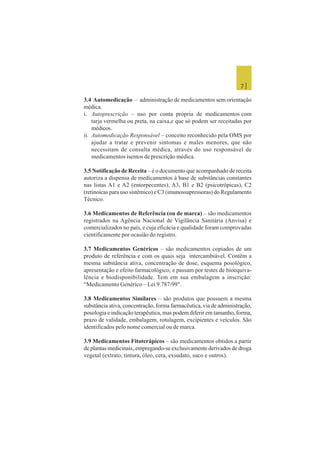 7 |
3.4 Automedicação – administração de medicamentos sem orientação
médica.
i. Autoprescrição – uso por conta própria de medicamentos com
tarja vermelha ou preta, na caixa,e que só podem ser receitadas por
médicos.
ii. Automedicação Responsável – conceito reconhecido pela OMS por
ajudar a tratar e prevenir sintomas e males menores, que não
necessitam de consulta médica, através do uso responsável de
medicamentos isentos de prescrição médica.
3.5 Notificação de Receita – é o documento que acompanhado de receita
autoriza a dispensa de medicamentos à base de substâncias constantes
nas listas A1 e A2 (entorpecentes), A3, B1 e B2 (psicotrópicas), C2
(retinoicas para uso sistêmico) e C3 (imunossupressoras) do Regulamento
Técnico.
3.6 Medicamentos de Referência (ou de marca) – são medicamentos
registrados na Agência Nacional de Vigilância Sanitária (Anvisa) e
comercializados no país, e cuja eficácia e qualidade foram comprovadas
cientificamente por ocasião do registro.
3.7 Medicamentos Genéricos – são medicamentos copiados de um
produto de referência e com os quais seja intercambiável. Contêm a
mesma substância ativa, concentração de dose, esquema posológico,
apresentação e efeito farmacológico; e passam por testes de bioequiva-
lência e biodisponibilidade. Tem em sua embalagem a inscrição:
“Medicamento Genérico – Lei 9.787/99".
3.8 Medicamentos Similares – são produtos que possuem a mesma
substância ativa, concentração, forma farmacêutica, via de administração,
posologia e indicação terapêutica, mas podem diferir em tamanho, forma,
prazo de validade, embalagem, rotulagem, excipientes e veículos. São
identificados pelo nome comercial ou de marca.
3.9 Medicamentos Fitoterápicos – são medicamentos obtidos a partir
de plantas medicinais,.empregando-se exclusivamente derivados de droga
vegetal (extrato, tintura, óleo, cera, exsudato, suco e outros).
 