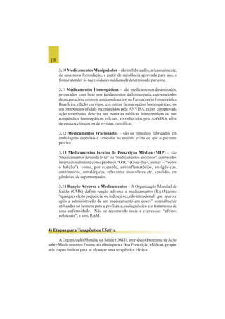 | 8
3.10 Medicamentos Manipulados – são os fabricados, artesanalmente,
de uma nova formulação, a partir de substância aprovada para uso, a
fim de atender às necessidades médicas de determinado paciente.
3.11 Medicamentos Homeopáticos – são medicamentos dinamizados,
preparados com base nos fundamentos da homeopatia, cujos métodos
de preparação e controle estejam descritos na Farmacopéia Homeopática
Brasileira, edição em vigor, em outras farmacopéias homeopáticas, ou
em compêndios oficiais reconhecidos pela ANVISA, e com comprovada
ação terapêutica descrita nas matérias médicas homeopáticas ou nos
compêndios homeopáticos oficiais, reconhecidos pelaANVISA, além
de estudos clínicos ou de revistas científicas.
3.12 Medicamentos Fracionados – são os remédios fabricados em
embalagens especiais e vendidos na medida exata de que o paciente
precisa.
3.13 Medicamentos Isentos de Prescrição Médica (MIP) – são
“medicamentos de venda livre” ou “medicamentos anódinos”, conhecidos
internacionalmente como produtos “OTC” (Over-the-Counter – “sobre
o balcão”), como, por exemplo, antiinflamatórios, analgésicos,
antitérmicos, antialérgicos, relaxantes musculares etc. vendidos em
gôndolas de supermercados.
3.14 Reação Adversa a Medicamentos – A Organização Mundial de
Saúde (OMS) define reação adversa a medicamentos (RAM) como
“qualquer efeito prejudicial ou indesejável, não intencional, que aparece
após a administração de um medicamento em doses” normalmente
utilizadas no homem para a profilaxia, o diagnóstico e o tratamento de
uma enfermidade. Não se recomenda mais a expressão: “efeitos
colaterais”, e sim, RAM.
4) Etapas para Terapêutica Efetiva
AOrganização Mundial da Saúde (OMS), através do Programa deAção
sobre Medicamentos Essenciais (Guia para a Boa Prescrição Médica), propõe
seis etapas básicas para se alcançar uma terapêutica efetiva:
 