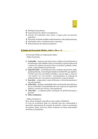 9 |
 Definição do problema;
 Especificação dos objetivos terapêuticos;
 Seleção do tratamento mais eficaz e seguro para um paciente
específico;
 Prescrição, incluindo medidas medicamentosas e não medicamentosas;
 Informação sobre a terapêutica para o paciente;
 Monitoramento do tratamento proposto.
5) Dados da Prescrição Médica. Sobre o LLLLL e o ®.
A Prescrição Médica é composta por dados:
– Dados Essenciais:
1. Cabeçalho – impresso que inclui nome e endereço do profissional ou
da instituição onde trabalha (clínica ou hospital); registro profissional
e número de cadastro de pessoa física ou jurídica, podendo conter,
ainda, a especialidade do profissional.
2. Superinscrição – constituída por nome e endereço do paciente, idade,
quando pertinente, e sem obrigatoriedade do símbolo RX, que significa:
“receba”; por vezes, esse último é omitido, e, em seu lugar, se escreve:
“uso interno” ou “uso externo”, correspondentes ao emprego de
medicamentos por vias enterais ou parenterais, respectivamente.
3. Inscrição – compreende o nome do fármaco, a forma farmacêutica e
sua concentração.
4. Subscrição – designa a quantidade total a ser fornecida; para fármacos
de uso controlado, essa quantidade deve ser expressa em algarismos
arábicos, escritos por extenso, entre parênteses.
5. Adscrição – é composta pelas orientações do profissional para o
paciente.
6. Data e assinatura.
– Dados Facultativos:
Peso, altura, dosagens específicas como usadas na Pediatria.
O verso do receituário pode ser utilizado para dar continuidade à
prescrição, aprazamento de consulta de controle, e para as orientações
de repouso, dietas, possíveis efeitos colaterais ou outras informações
referentes ao tratamento.
 