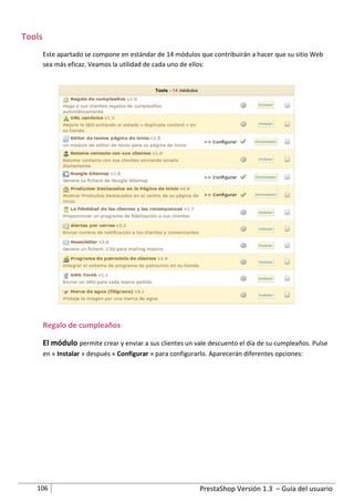 Tools
        Este apartado se compone en estándar de 14 módulos que contribuirán a hacer que su sitio Web
        sea más eficaz. Veamos la utilidad de cada uno de ellos:




        Regalo de cumpleaños

        El módulo permite crear y enviar a sus clientes un vale descuento el día de su cumpleaños. Pulse
        en « Instalar » después « Configurar » para configurarlo. Aparecerán diferentes opciones:




   106                                                       PrestaShop Versión 1.3 – Guía del usuario
 