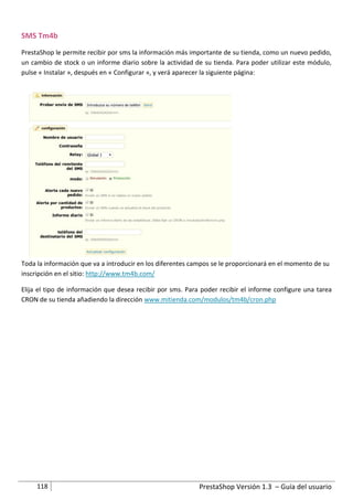SMS Tm4b
PrestaShop le permite recibir por sms la información más importante de su tienda, como un nuevo pedido,
un cambio de stock o un informe diario sobre la actividad de su tienda. Para poder utilizar este módulo,
pulse « Instalar », después en « Configurar », y verá aparecer la siguiente página:




Toda la información que va a introducir en los diferentes campos se le proporcionará en el momento de su
inscripción en el sitio: http://www.tm4b.com/

Elija el tipo de información que desea recibir por sms. Para poder recibir el informe configure una tarea
CRON de su tienda añadiendo la dirección www.mitienda.com/modulos/tm4b/cron.php




     118                                                    PrestaShop Versión 1.3 – Guía del usuario
 