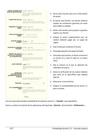 Active dicha función para ver la información
                                                            de ayuda.

                                                           Al activar esta función, sus clientes deberán
                                                            aceptar las condiciones generales de venta
                                                            para validar un pedido.

                                                           Active esta función para proponer paquetes
                                                            regalo a sus clientes.

                                                           Indique el precio suplementario que sus
                                                            clientes deberán pagar por un papel de
                                                            regalo.

                                                           Elija la tasa que se aplicará al mismo.

                                                           Proponga paquetes con papel reciclado.

                                                           Activando esta función, el cliente encontrará
                                                            su carrito tal y como lo dejó en su última
                                                            visita.

                                                           Elija la manera en la que se aplicarán los
                                                            redondeos de precio.

                                                           Active la verificación de los nuevos módulos
                                                            que tiene en su Back-Office (por defecto
                                                            deje Sí).

                                                           Seleccione su huso horario.

                                                           Asegure la compatibilidad de los temas 1.1
                                                            para su tienda.




Una vez haya seleccionado la totalidad de las opciones, pulse en « Guardar » para guardarlas.

Vamos a analizar el conjunto de las aplicaciones del apartado « General » de la pestaña « Preferencias ».




     132                                                     PrestaShop Versión 1.3 – Guía del usuario
 