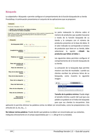 Búsqueda
La subpestaña « Búsqueda » permite configurar el comportamiento de la función búsqueda de su tienda
PrestaShop. A continuación presentamos el conjunto de las aplicaciones que se proponen:



                                                              Indexación

                                                              La parte indexación le informa sobre el
                                                              número de productos que pueden buscarse
                                                              a través de la función búsqueda de su
                                                              tienda y lo compara con el número de
                                                              productos presentes en la base de datos. Si
                                                              el valor indicado no corresponde al número
                                                              de productos que tiene en su tienda, debe
                                                              seleccionar la opción « Añadir los
                                                              productos que faltan al índice ».

                                                              Los siguientes datos permiten configurar el
                                                              comportamiento de la función búsqueda de
                                                              su tienda.

                                                              La activación de la búsqueda Ajax permite
                                                              mostrar una lista de resultados cuando sus
                                                              clientes escriban las primeras letras de su
                                                              búsqueda, como muestra la siguiente
                                                              imagen:




                                                              Tamaño de la palabra mínima: Puede elegir
                                                              el tamaño mínimo a partir del cual que una
                                                              palabra se grabará en el índice de búsqueda
                                                              para que sus clientes lo encuentren. Esta
aplicación le permite eliminar las palabras cortas no deben ser encontradas, como las preposiciones o los
artículos (el, la, los, las,… ).

No indexar ciertas palabras: Puede decidir qué palabras no deben ser encontradas por sus visitantes.
Indíquelas directamente en el campo separándolas por « | ». (Alt gr+6 en su teclado).




     143                                                    PrestaShop Versión 1.3 – Guía del usuario
 