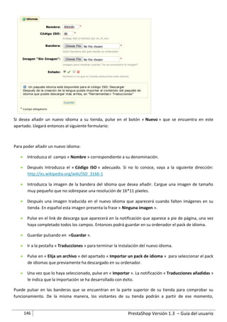 Si desea añadir un nuevo idioma a su tienda, pulse en el botón « Nuevo » que se encuentra en este
apartado. Llegará entonces al siguiente formulario:



Para poder añadir un nuevo idioma:

    Introduzca el campo « Nombre » correspondiente a su denominación.

    Después Introduzca el « Código ISO » adecuado. Si no lo conoce, vaya a la siguiente dirección:
     http://es.wikipedia.org/wiki/ISO_3166-1

    Introduzca la imagen de la bandera del idioma que desea añadir. Cargue una imagen de tamaño
     muy pequeño que no sobrepase una resolución de 16*11 píxeles.

    Después una imagen traducida en el nuevo idioma que aparecerá cuando falten imágenes en su
     tienda. En español esta imagen presenta la frase « Ninguna imagen ».

    Pulse en el link de descarga que aparecerá en la notificación que aparece a pie de página, una vez
     haya completado todos los campos. Entonces podrá guardar en su ordenador el pack de idioma.

    Guardar pulsando en «Guardar ».

    Ir a la pestaña « Traducciones » para terminar la instalación del nuevo idioma.

    Pulse en « Elija un archivo » del apartado « Importar un pack de idioma » para seleccionar el pack
     de idiomas que previamente ha descargado en su ordenador.

    Una vez que lo haya seleccionado, pulse en « Importar ». La notificación « Traducciones añadidas »
     le indica que la importación se ha desarrollado con éxito.

Puede pulsar en las banderas que se encuentran en la parte superior de su tienda para comprobar su
funcionamiento. De la misma manera, los visitantes de su tienda podrán a partir de ese momento,


     146                                                    PrestaShop Versión 1.3 – Guía del usuario
 