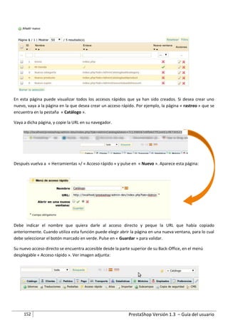 En esta página puede visualizar todos los accesos rápidos que ya han sido creados. Si desea crear uno
nuevo, vaya a la página en la que desea crear un acceso rápido. Por ejemplo, la página « rastreo » que se
encuentra en la pestaña « Catálogo ».

Vaya a dicha página, y copie la URL en su navegador.




Después vuelva a « Herramientas »/ « Acceso rápido » y pulse en « Nuevo ». Aparece esta página:




Debe indicar el nombre que quiera darle al acceso directo y peque la URL que había copiado
anteriormente. Cuando utiliza esta función puede elegir abrir la página en una nueva ventana, para lo cual
debe seleccionar el botón marcado en verde. Pulse en « Guardar » para validar.

Su nuevo acceso directo se encuentra accesible desde la parte superior de su Back-Office, en el menú
desplegable « Acceso rápido ». Ver imagen adjunta:




     152                                                    PrestaShop Versión 1.3 – Guía del usuario
 