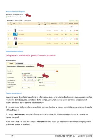 Productos en esta categoría

Completar la información general sobre el producto




Creación de un producto 1

Lo primero que debe hacer es rellenar la información sobre el producto. Es el nombre que aparecerá en los
resultados de la búsqueda. Al lado de dicho campo, verá una bandera que le permitirá seleccionar el
idioma en el que desea editar o crear el campo.

Si no quiere que dicho producto sea visible por sus clientes, al menos inmediatamente, marque la casilla
« Desactivado ».

El campo « Fabricante » permite informar sobre el nombre del fabricante del producto. Se trata de un
campo opcional.

Pulse en « Crear » al lado del campo « Fabricante » si no existe ya, o seleccione en el menú desplegable el
que desee asociar al producto.




        19                                                    PrestaShop Versión 1.3 – Guía del usuario
 