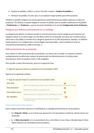  Aceptar los pedidos y diferir su envío. Para ello, marque « Aceptar los pedidos »,

     Rechazar los pedidos. En este caso, no se aceptará ningún pedido para dicho producto.

También es posible configurar de manera general el comportamiento que deberá aplicarse a todos sus
productos. Por defecto, la opción elegida es rechazar el pedido, pero es posible modificarlo en la pestaña
« Preferencias »/ « Productos », que se encuentra detallada en la sección Configuración de los Productos.

Categoría por defecto y presentación en su catálogo
La categoría por defecto se utilizará cuando un artículo pertenece a varias categorías para precisar qué
categoría utilizar si un cliente llega a su sitio Web a partir de un buscador (sin pasar por la arborescencia
clásica de su sitio Web). El nombre de la categoría aparecerá en la URL del producto. Ejemplo: un teléfono
puede aparecer en la categoría de su marca (Apple, Samsung, Nokia…) pero también en la de sus
característica (Smartphone, teléfono de tapa...).

Referenciamiento de su producto
Para mejorar el referenciamiento de sus productos, así como el de su tienda, le invitamos a rellenar
cuidadosamente los diferentes campos de optimización de referenciamiento: los títulos meta,
descripciones meta, las palabras claves y URL amigables.

Para acceder a estas informaciones, pulse en la siguiente frase:




Aparecen los siguientes campos:




Campos de optimización del referenciamiento 1

Estos campos le permiten optimizar la visibilidad de su catálogo directamente en los buscadores.

      La « Etiqueta <título> :» es el título que aparecerá en los buscadores cuando los clientes hacen una
        búsqueda.

      La « Meta descripción » es la presentación de su sitio Web en unas líneas, indicadas bajo el título
        (Meta título) en los resultados de los buscadores.


        23                                                     PrestaShop Versión 1.3 – Guía del usuario
 