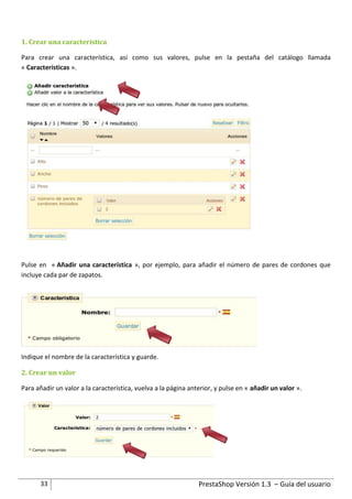 1. Crear una característica

Para crear una característica, así como sus valores, pulse en la pestaña del catálogo llamada
« Características ».




Pulse en « Añadir una característica », por ejemplo, para añadir el número de pares de cordones que
incluye cada par de zapatos.




Indique el nombre de la característica y guarde.

2. Crear un valor

Para añadir un valor a la característica, vuelva a la página anterior, y pulse en « añadir un valor ».




      33                                                        PrestaShop Versión 1.3 – Guía del usuario
 