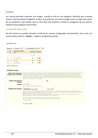 Escenas
Las escenas permiten presentar una imagen cuando se está en una categoría, haciendo que se pueda
pulsar el ella de manera inteligente. Es decir, que podrá en una misma imagen crear un atajo hacia varios
de sus productos. Esta función hace su sitio Web más atractivo y facilita la navegación de sus clientes.
Veamos como configurar esta función:

Creación de una escena

De esta manera es posible consultar la lista de las escenas configuradas anteriormente. Para crear una
nueva escena, pulse en « Nuevo ». Llegará a la siguiente pantalla:




      40                                                    PrestaShop Versión 1.3 – Guía del usuario
 