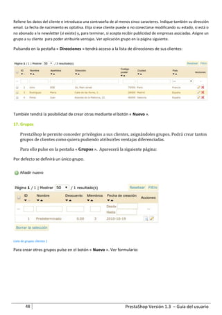 Rellene los datos del cliente e introduzca una contraseña de al menos cinco caracteres. Indique también su dirección
email. La fecha de nacimiento es optativa. Elija si ese cliente puede o no conectarse modificando su estado, si está o
no abonado a la newsletter (si existe) y, para terminar, si acepta recibir publicidad de empresas asociadas. Asigne un
grupo a su cliente para poder atribuirle ventajas. Ver aplicación grupo en la página siguiente.

Pulsando en la pestaña « Direcciones » tendrá acceso a la lista de direcciones de sus clientes:




También tendrá la posibilidad de crear otras mediante el botón « Nuevo ».

17. Grupos

     PrestaShop le permite conceder privilegios a sus clientes, asignándoles grupos. Podrá crear tantos
     grupos de clientes como quiera pudiendo atribuirles ventajas diferenciadas.

     Para ello pulse en la pestaña « Grupos ». Aparecerá la siguiente página:

Por defecto se definirá un único grupo.




Lista de grupos clientes 1

Para crear otros grupos pulse en el botón « Nuevo ». Ver formulario:




         48                                                        PrestaShop Versión 1.3 – Guía del usuario
 