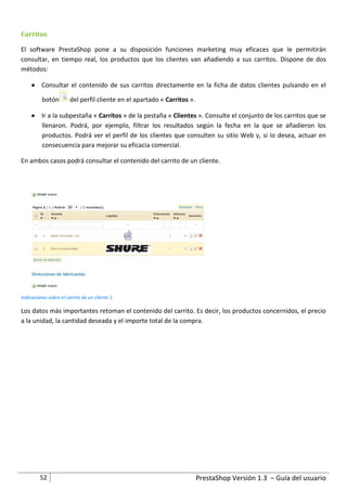 Carritos

El software PrestaShop pone a su disposición funciones marketing muy eficaces que le permitirán
consultar, en tiempo real, los productos que los clientes van añadiendo a sus carritos. Dispone de dos
métodos:

      Consultar el contenido de sus carritos directamente en la ficha de datos clientes pulsando en el

          botón         del perfil cliente en el apartado « Carritos ».

      Ir a la subpestaña « Carritos » de la pestaña « Clientes ». Consulte el conjunto de los carritos que se
       llenaron. Podrá, por ejemplo, filtrar los resultados según la fecha en la que se añadieron los
       productos. Podrá ver el perfil de los clientes que consulten su sitio Web y, si lo desea, actuar en
       consecuencia para mejorar su eficacia comercial.

En ambos casos podrá consultar el contenido del carrito de un cliente.




Indicaciones sobre el carrito de un cliente 1

Los datos más importantes retoman el contenido del carrito. Es decir, los productos concernidos, el precio
a la unidad, la cantidad deseada y el importe total de la compra.




         52                                                               PrestaShop Versión 1.3 – Guía del usuario
 