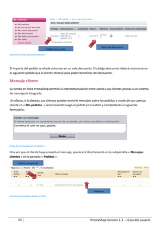 Valor del descuento
                                         Código descuento

Lista de los vales descuento cliente 1




El importe del pedido se añade entonces en un vale descuento. El código descuento deberá retomarse en
el siguiente pedido que el cliente efectúe para poder beneficiar del descuento.

Mensaje cliente
Su tienda en línea PrestaShop permite la intercomunicación entre usted y sus clientes gracias a un sistema
de mensajería integrada.

 En efecto, si lo desean, sus clientes pueden enviarle mensajes sobre los pedidos a través de sus cuentas
cliente en « Mis pedidos » seleccionando luego el pedido en cuestión y completando el siguiente
formulario:




Envío de un mensaje por el cliente 1

Una vez que el cliente haya enviado el mensaje, aparecerá directamente en la subpestaña « Mensajes
clientes » en la pestaña « Pedidos ».

        Cliente concernido




                                                                 Mensaje
Lista de los mensajes clientes en BO 1




         64                                                   PrestaShop Versión 1.3 – Guía del usuario
 
