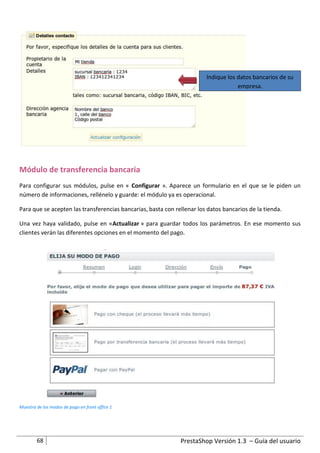 Indique los datos bancarios de su
                                                                                    empresa.




Módulo de transferencia bancaria
Para configurar sus módulos, pulse en « Configurar ». Aparece un formulario en el que se le piden un
número de informaciones, rellénelo y guarde: el módulo ya es operacional.

Para que se acepten las transferencias bancarias, basta con rellenar los datos bancarios de la tienda.

Una vez haya validado, pulse en «Actualizar » para guardar todos los parámetros. En ese momento sus
clientes verán las diferentes opciones en el momento del pago.




Muestra de los modos de pago en front office 1




        68                                                    PrestaShop Versión 1.3 – Guía del usuario
 