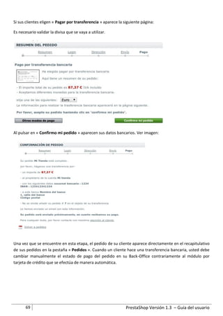 Si sus clientes eligen « Pagar por transferencia » aparece la siguiente página:

Es necesario validar la divisa que se vaya a utilizar.




Al pulsar en « Confirmo mi pedido » aparecen sus datos bancarios. Ver imagen:




Una vez que se encuentre en esta etapa, el pedido de su cliente aparece directamente en el recapitulativo
de sus pedidos en la pestaña « Pedidos ». Cuando un cliente hace una transferencia bancaria, usted debe
cambiar manualmente el estado de pago del pedido en su Back-Office contrariamente al módulo por
tarjeta de crédito que se efectúa de manera automática.




       69                                                      PrestaShop Versión 1.3 – Guía del usuario
 