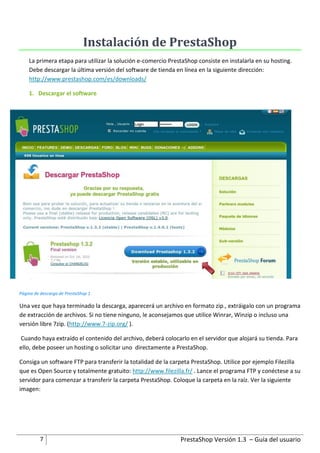 Instalación de PrestaShop
    La primera etapa para utilizar la solución e-comercio PrestaShop consiste en instalarla en su hosting.
    Debe descargar la última versión del software de tienda en línea en la siguiente dirección:
    http://www.prestashop.com/es/downloads/

    1. Descargar el software




Página de descarga de PrestaShop 1

Una vez que haya terminado la descarga, aparecerá un archivo en formato zip., extráigalo con un programa
de extracción de archivos. Si no tiene ninguno, le aconsejamos que utilice Winrar, Winzip o incluso una
versión libre 7zip. (http://www.7-zip.org/ ).

Cuando haya extraído el contenido del archivo, deberá colocarlo en el servidor que alojará su tienda. Para
ello, debe poseer un hosting o solicitar uno directamente a PrestaShop.

Consiga un software FTP para transferir la totalidad de la carpeta PrestaShop. Utilice por ejemplo Filezilla
que es Open Source y totalmente gratuito: http://www.filezilla.fr/ . Lance el programa FTP y conéctese a su
servidor para comenzar a transferir la carpeta PrestaShop. Coloque la carpeta en la raíz. Ver la siguiente
imagen:




         7                                                    PrestaShop Versión 1.3 – Guía del usuario
 