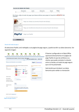 Elección del modo de pago 1

 Al seleccionar PayPal, será redirigido a una página de pago seguro, y podrá escribir sus datos bancarios. Ver
 siguiente imagen:

                                                                 El banner configurado en el Back-Office
                                                                 aparecerá directamente en la página de
                                                                 pago PayPal, lo que da confianza a su
                                                                 cliente, que puede constatar la relación
                                                                 entre su tienda y el modo de pago seguro
                                                                 que se le ha presentado.

                                                                 Solo tendrá que introducir sus datos
                                                                 bancarios para validar su transacción.




Página de pago PayPal 1




         72                                                    PrestaShop Versión 1.3 – Guía del usuario
 