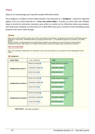 Hipay
Hipay es un modo de pago que le permite aceptar diferentes divisas.

Para configurar su módulo, primero debe instalarlo. Para ello pulse en « Configurar ». Aparece la siguiente
página. Cree una cuenta pulsando en « Crear una cuenta Hipay ». Cuando su cuenta haya sido validada,
Hipay le enviará los elementos necesarios para utilizar su cuenta con las diferentes divisas que propone.
Solo tendrá que completar la información de su Back-Office para que su tienda en línea PrestaShop pueda
proponer este nuevo modo de pago.




      73                                                     PrestaShop Versión 1.3 – Guía del usuario
 