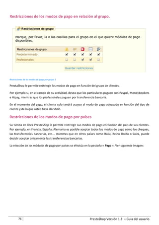 Restricciones de los modos de pago en relación al grupo.




Restricciones de los modos de pago por grupo 1

PrestaShop le permite restringir los modos de pago en función del grupo de clientes.

Por ejemplo si, en el campo de su actividad, desea que los particulares paguen con Paypal, Moneybookers
e Hipay, mientras que los profesionales paguen por transferencia bancaria.

En el momento del pago, el cliente solo tendrá acceso al modo de pago adecuado en función del tipo de
cliente y de lo que usted haya decidido.

Restricciones de los modos de pago por países
Su tienda en línea PrestaShop le permite restringir sus modos de pago en función del país de sus clientes.
Por ejemplo, en Francia, España, Alemania es posible aceptar todos los modos de pago como los cheques,
las transferencias bancarias, etc.… mientras que en otros países como Italia, Reino Unido o Suiza, puede
decidir aceptar únicamente las transferencias bancarias.

La elección de los módulos de pago por países se efectúa en la pestaña « Pago ». Ver siguiente imagen:




        76                                                   PrestaShop Versión 1.3 – Guía del usuario
 