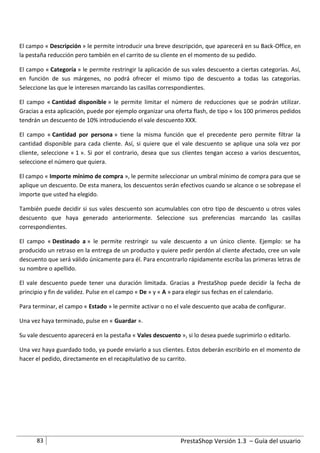El campo « Descripción » le permite introducir una breve descripción, que aparecerá en su Back-Office, en
la pestaña reducción pero también en el carrito de su cliente en el momento de su pedido.

El campo « Categoría » le permite restringir la aplicación de sus vales descuento a ciertas categorías. Así,
en función de sus márgenes, no podrá ofrecer el mismo tipo de descuento a todas las categorías.
Seleccione las que le interesen marcando las casillas correspondientes.

El campo « Cantidad disponible » le permite limitar el número de reducciones que se podrán utilizar.
Gracias a esta aplicación, puede por ejemplo organizar una oferta flash, de tipo « los 100 primeros pedidos
tendrán un descuento de 10% introduciendo el vale descuento XXX.

El campo « Cantidad por persona » tiene la misma función que el precedente pero permite filtrar la
cantidad disponible para cada cliente. Así, si quiere que el vale descuento se aplique una sola vez por
cliente, seleccione « 1 ». Si por el contrario, desea que sus clientes tengan acceso a varios descuentos,
seleccione el número que quiera.

El campo « Importe mínimo de compra », le permite seleccionar un umbral mínimo de compra para que se
aplique un descuento. De esta manera, los descuentos serán efectivos cuando se alcance o se sobrepase el
importe que usted ha elegido.

También puede decidir si sus vales descuento son acumulables con otro tipo de descuento u otros vales
descuento que haya generado anteriormente. Seleccione sus preferencias marcando las casillas
correspondientes.

El campo « Destinado a » le permite restringir su vale descuento a un único cliente. Ejemplo: se ha
producido un retraso en la entrega de un producto y quiere pedir perdón al cliente afectado, cree un vale
descuento que será válido únicamente para él. Para encontrarlo rápidamente escriba las primeras letras de
su nombre o apellido.

El vale descuento puede tener una duración limitada. Gracias a PrestaShop puede decidir la fecha de
principio y fin de validez. Pulse en el campo « De » y « A » para elegir sus fechas en el calendario.

Para terminar, el campo « Estado » le permite activar o no el vale descuento que acaba de configurar.

Una vez haya terminado, pulse en « Guardar ».

Su vale descuento aparecerá en la pestaña « Vales descuento », si lo desea puede suprimirlo o editarlo.

Una vez haya guardado todo, ya puede enviarlo a sus clientes. Estos deberán escribirlo en el momento de
hacer el pedido, directamente en el recapitulativo de su carrito.




      83                                                     PrestaShop Versión 1.3 – Guía del usuario
 