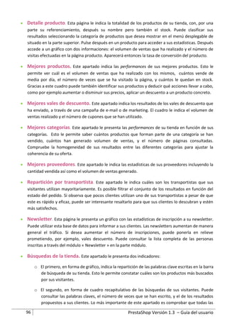  Detalle producto. Esta página le indica la totalidad de los productos de su tienda, con, por una
  parte su referenciamiento, después su nombre pero también el stock. Puede clasificar sus
  resultados seleccionando la categoría de productos que desea mostrar en el menú desplegable de
  situado en la parte superior. Pulse después en un producto para acceder a sus estadísticas. Después
  accede a un gráfico con dos informaciones: el volumen de ventas que ha realizado y el número de
  visitas efectuadas en la página producto. Aparecerá entonces la tasa de conversión del producto.

 Mejores productos. Este apartado indica las performances de sus mejores productos. Esto le
  permite ver cuál es el volumen de ventas que ha realizado con los mismos, cuántos vende de
  media por día, el número de veces que se ha visitado la página, y cuántos le quedan en stock.
  Gracias a este cuadro puede también identificar sus productos y deducir qué acciones llevar a cabo,
  como por ejemplo aumentar o disminuir sus precios, aplicar un descuento a un producto concreto.

 Mejores vales de descuento. Este apartado indica los resultados de los vales de descuento que
  ha enviado, a través de una campaña de e-mail o de marketing. El cuadro le indica el volumen de
  ventas realizado y el número de cupones que se han utilizado.

 Mejores categorías. Este apartado le presenta las performances de su tienda en función de sus
  categorías. Esto le permite saber cuántos productos que forman parte de una categoría se han
  vendido, cuántos han generado volumen de ventas, y el número de páginas consultadas.
  Compruebe la homogeneidad de sus resultados entre las diferentes categorías para ajustar la
  coherencia de su oferta.

 Mejores proveedores. Este apartado le indica las estadísticas de sus proveedores incluyendo la
  cantidad vendida así como el volumen de ventas generado.

 Repartición por transportista. Este apartado le indica cuáles son los transportistas que sus
  visitantes utilizan mayoritariamente. Es posible filtrar el conjunto de los resultados en función del
  estado del pedido. Si observa que pocos clientes utilizan uno de sus transportistas a pesar de que
  este es rápido y eficaz, puede ser interesante resaltarlo para que sus clientes lo descubran y estén
  más satisfechos.

 Newsletter. Esta página le presenta un gráfico con las estadísticas de inscripción a su newsletter.
  Puede utilizar esta base de datos para informar a sus clientes. Las newsletters aumentan de manera
  general el tráfico. Si desea aumentar el número de inscripciones, puede ponerla en relieve
  prometiendo, por ejemplo, vales descuento. Puede consultar la lista completa de las personas
  inscritas a través del módulo « Newsletter » en la parte módulo.

 Búsquedas de la tienda. Este apartado le presenta dos indicadores:

       o El primero, en forma de gráfico, indica la repartición de las palabras clave escritas en la barra
         de búsqueda de su tienda. Esto le permite constatar cuáles son los productos más buscados
         por sus visitantes.

       o El segundo, en forma de cuadro recapitulativo de las búsquedas de sus visitantes. Puede
         consultar las palabras claves, el número de veces que se han escrito, y el de los resultados
         propuestos a sus clientes. Lo más importante de este apartado es comprobar que todas las

  96                                                      PrestaShop Versión 1.3 – Guía del usuario
 