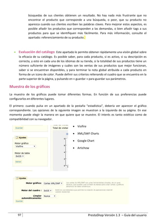 búsquedas de sus clientes obtienen un resultado. No hay nada más frustrante que no
             encontrar el producto que corresponde a una búsqueda, o peor, que su producto no
             aparezca cuando sus clientes escriben las palabras claves. Para mejorar estos aspectos, es
             posible añadir los productos que corresponden a las demandas, o bien añadir tags a sus
             productos para que se identifiquen más fácilmente. Para más información, consulte el
             apartado: referenciamiento de su producto.



    Evaluación del catálogo. Este apartado le permite obtener rápidamente una visión global sobre
     la eficacia de su catálogo. Es posible saber, para cada producto, si es activo, si su descripción es
     correcta, y esto en cada una de los idiomas de su tienda, si la totalidad de sus productos tiene un
     número suficiente de imágenes y cuáles son las ventas de sus productos que mejor funcionan,
     saber si se encuentran disponibles, y para terminar la nota global atribuida a cada producto en
     forma de un icono de color. Puede definir sus criterios rellenando el cuadro que se encuentra en la
     parte superior de la página, y pulsando en « guardar » para guardar sus parámetros.

Muestra de los gráficos
La muestra de los gráficos puede tomar diferentes formas. En función de sus preferencias puede
configurarlos en diferentes lugares.

El primero: cuando pulsa en un apartado de la pestaña “estadística”, debería ver aparecer el gráfico
correspondiente. Las opciones de la siguiente imagen se muestran a la izquierda de su página. En ese
momento puede elegir la manera en que quiere que se muestre. El interés es tanto estético como de
compatibilidad con su navegador.

                                                 Visifire

                                                 XML/SWF Charts

                                                 Google Chart

                                                 Artichow




      97                                                     PrestaShop Versión 1.3 – Guía del usuario
 