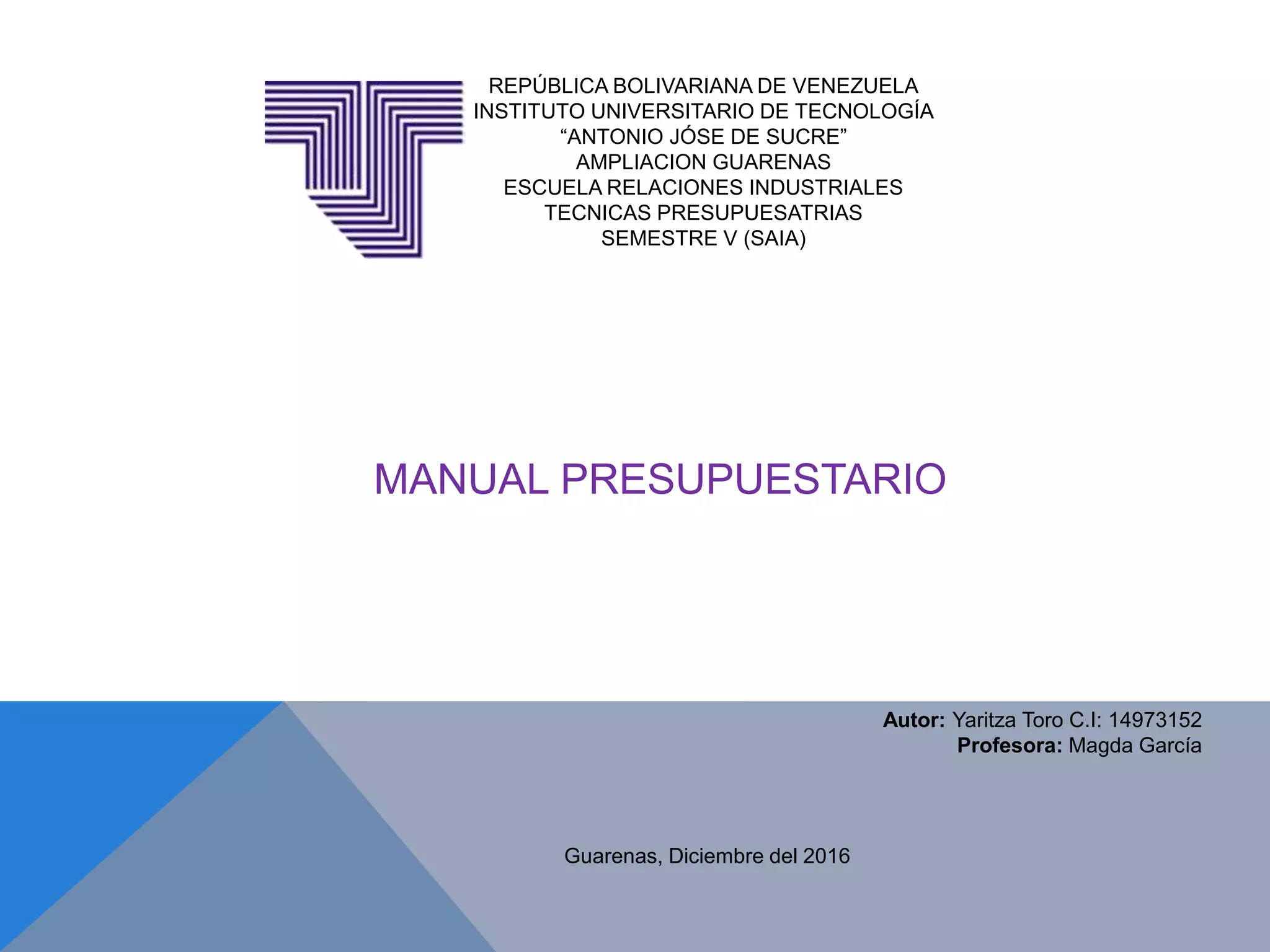 REPÚBLICA BOLIVARIANA DE VENEZUELA
INSTITUTO UNIVERSITARIO DE TECNOLOGÍA
“ANTONIO JÓSE DE SUCRE”
AMPLIACION GUARENAS
ESCUELA RELACIONES INDUSTRIALES
TECNICAS PRESUPUESATRIAS
SEMESTRE V (SAIA)
Guarenas, Diciembre del 2016
Autor: Yaritza Toro C.I: 14973152
Profesora: Magda García
MANUAL PRESUPUESTARIO
 