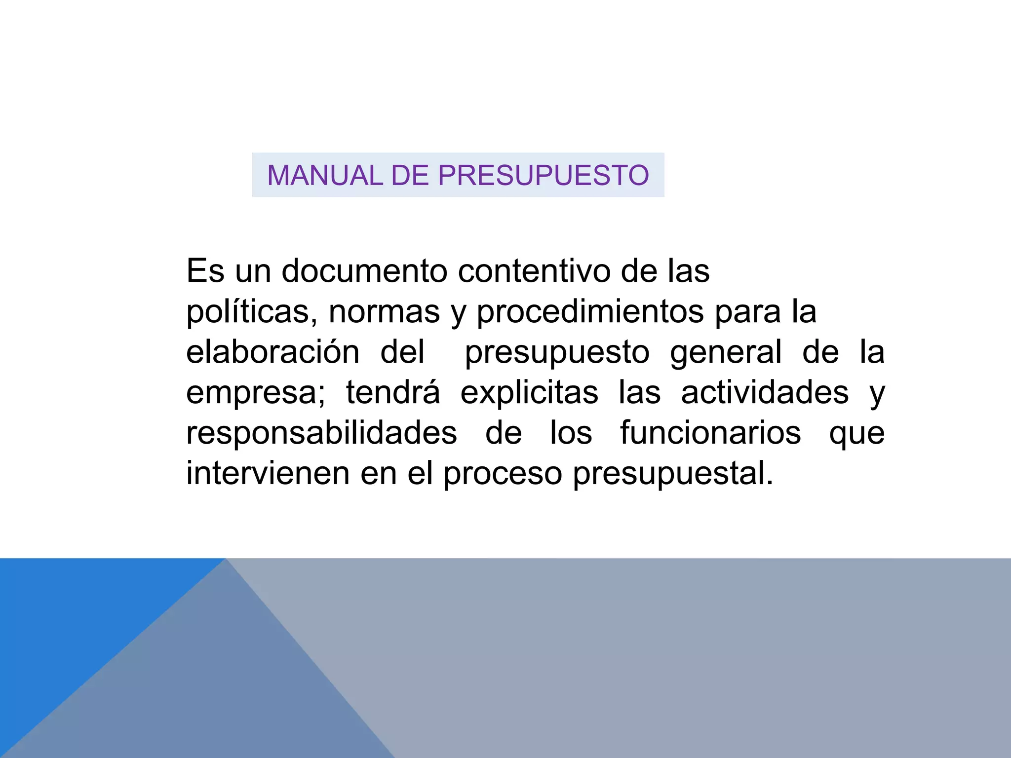 Es un documento contentivo de las
políticas, normas y procedimientos para la
elaboración del presupuesto general de la
empresa; tendrá explicitas las actividades y
responsabilidades de los funcionarios que
intervienen en el proceso presupuestal.
MANUAL DE PRESUPUESTO
 