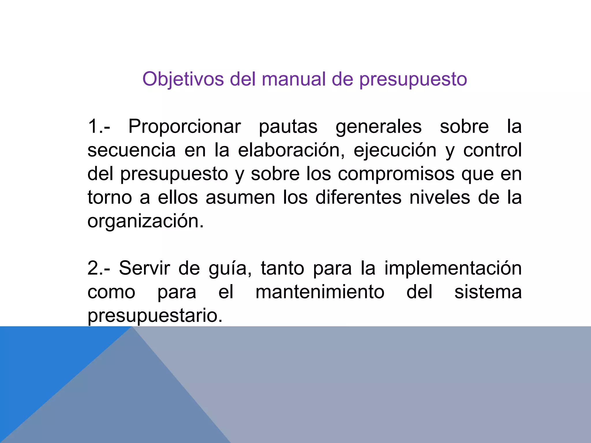Objetivos del manual de presupuesto
1.- Proporcionar pautas generales sobre la
secuencia en la elaboración, ejecución y control
del presupuesto y sobre los compromisos que en
torno a ellos asumen los diferentes niveles de la
organización.
2.- Servir de guía, tanto para la implementación
como para el mantenimiento del sistema
presupuestario.
 
